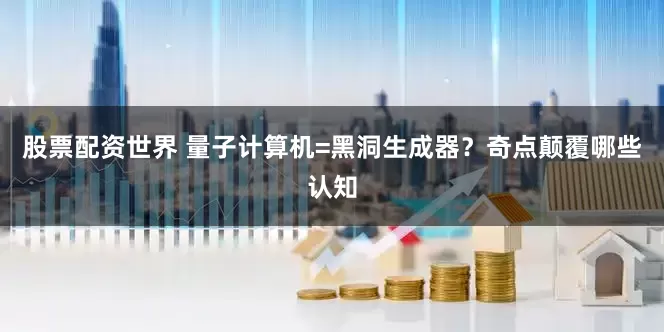 股票配资世界 量子计算机=黑洞生成器？奇点颠覆哪些认知