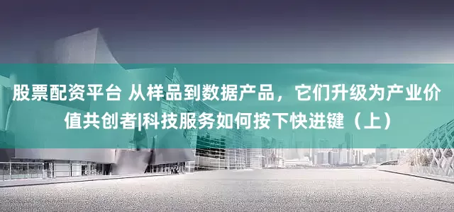股票配资平台 从样品到数据产品，它们升级为产业价值共创者|科技服务如何按下快进键（上）