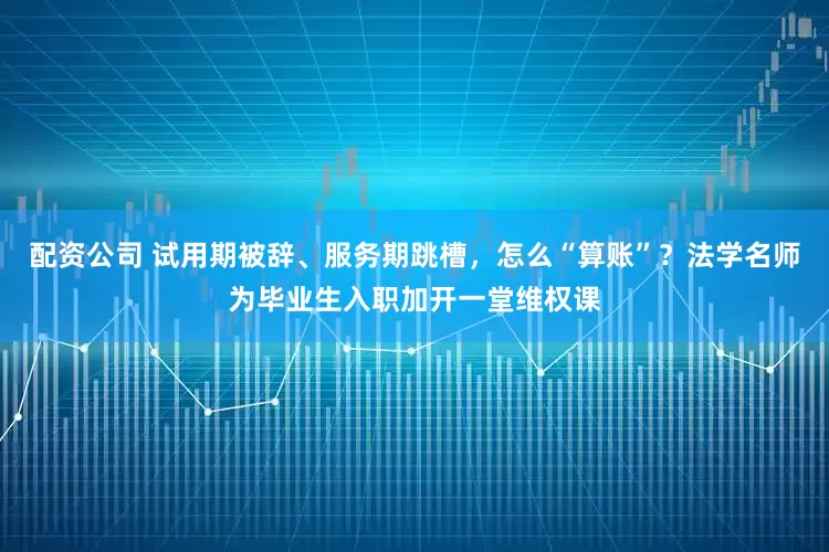 配资公司 试用期被辞、服务期跳槽，怎么“算账”？法学名师为毕业生入职加开一堂维权课