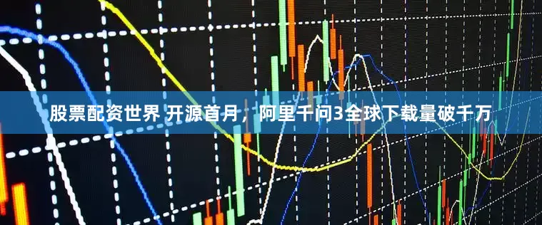 股票配资世界 开源首月，阿里千问3全球下载量破千万