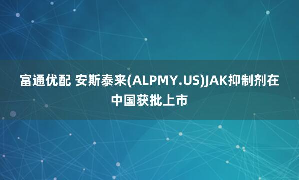 富通优配 安斯泰来(ALPMY.US)JAK抑制剂在中国获批上市