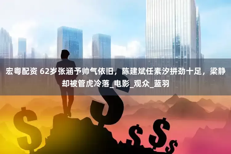 宏粤配资 62岁张涵予帅气依旧，陈建斌任素汐拼劲十足，梁静却被管虎冷落_电影_观众_蓝羽
