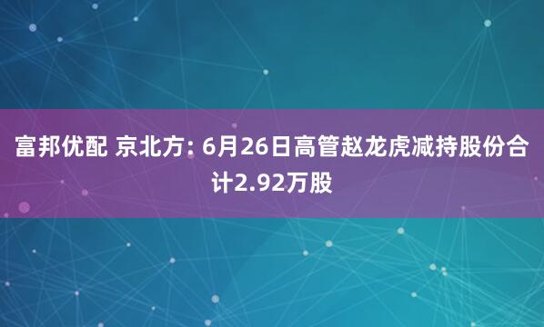 富邦优配 京北方: 6月26日高管赵龙虎减持股份合计2.92万股