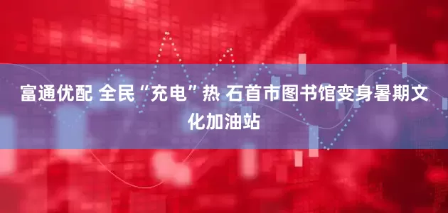 富通优配 全民“充电”热 石首市图书馆变身暑期文化加油站