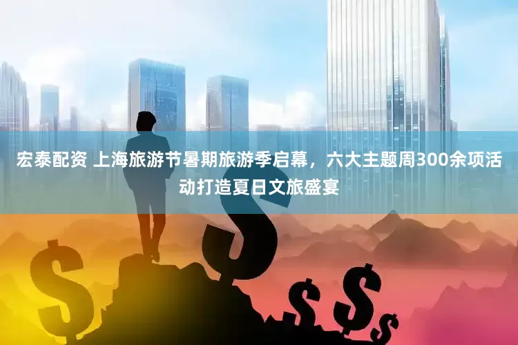 宏泰配资 上海旅游节暑期旅游季启幕，六大主题周300余项活动打造夏日文旅盛宴