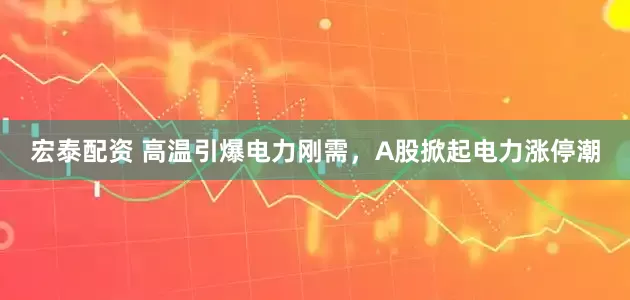 宏泰配资 高温引爆电力刚需，A股掀起电力涨停潮