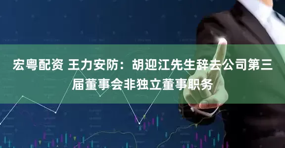 宏粤配资 王力安防：胡迎江先生辞去公司第三届董事会非独立董事职务