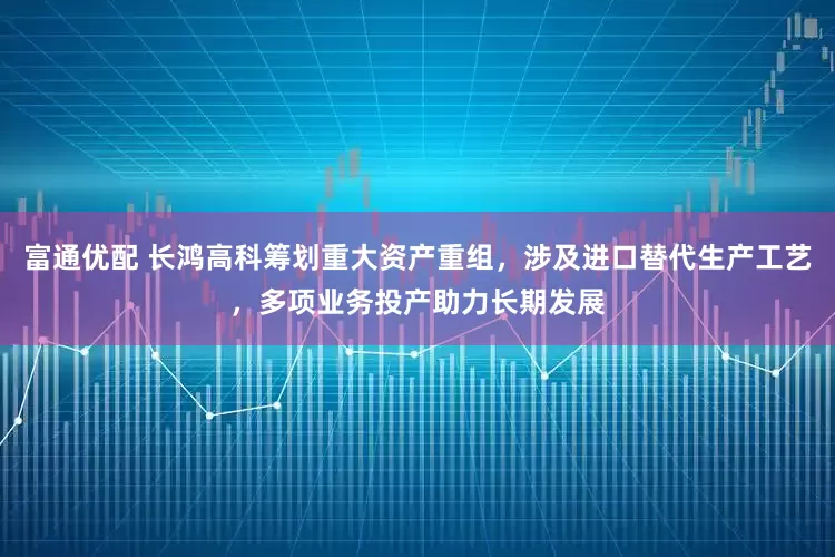 富通优配 长鸿高科筹划重大资产重组，涉及进口替代生产工艺，多项业务投产助力长期发展