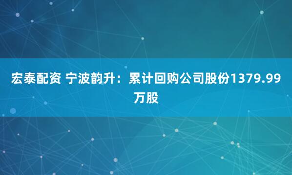 宏泰配资 宁波韵升：累计回购公司股份1379.99万股