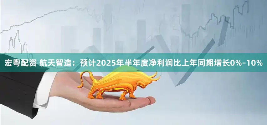 宏粤配资 航天智造：预计2025年半年度净利润比上年同期增长0%–10%