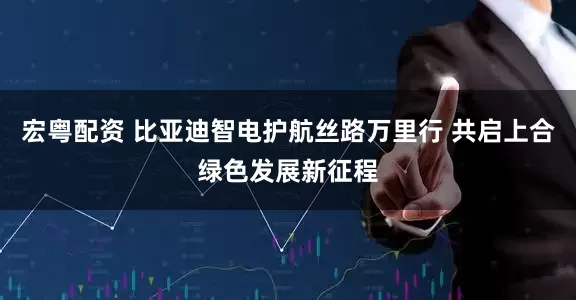 宏粤配资 比亚迪智电护航丝路万里行 共启上合绿色发展新征程