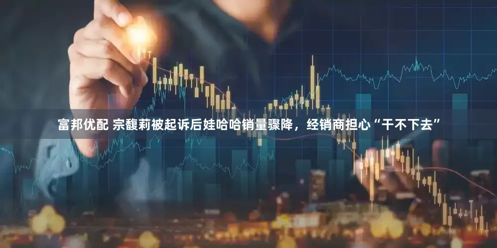 富邦优配 宗馥莉被起诉后娃哈哈销量骤降，经销商担心“干不下去”