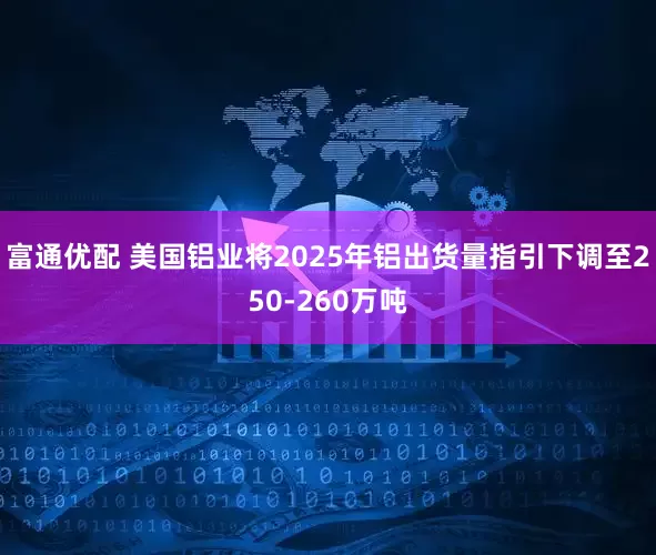 富通优配 美国铝业将2025年铝出货量指引下调至250-260万吨