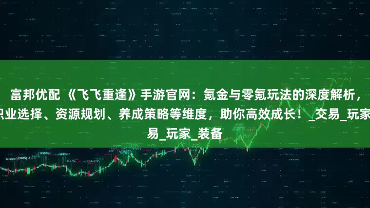富邦优配 《飞飞重逢》手游官网：氪金与零氪玩法的深度解析，结合职业选择、资源规划、养成策略等维度，助你高效成长！_交易_玩家_装备