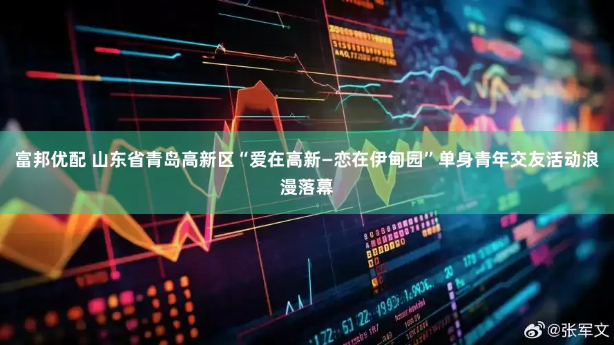 富邦优配 山东省青岛高新区“爱在高新—恋在伊甸园”单身青年交友活动浪漫落幕
