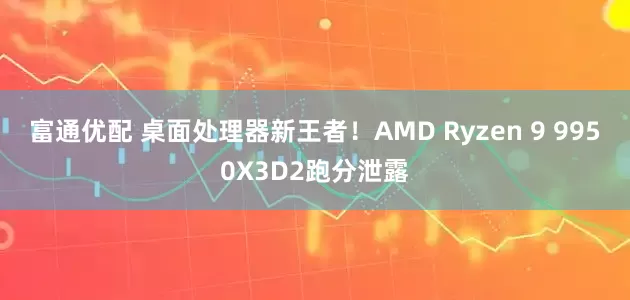 富通优配 桌面处理器新王者！AMD Ryzen 9 9950X3D2跑分泄露