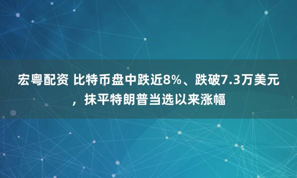 宏粤配资 比特币盘中跌近8%、跌破7.3万美元，抹平特朗普当选以来涨幅